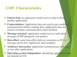 UDP: Characteristics
 End-to-End: an application sends/receives data to/from
another application.
 Connectionless: Application does not need to pre-establish
communication before sending data; application does not
need to terminate communication when finished.
 Message-oriented: application sends/receives individual
messages (UDP datagram), not packets.
 Best-effort: same best-effort delivery semantics as IP. I.e.
message can be lost, duplicated, and corrupted.
 Arbitrary interaction: application communicates with many
or one other applications.
 Operating system independent: identifying application does
not depend on O/S
 