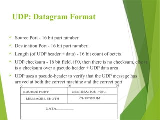 UDP: Datagram Format
 Source Port - 16 bit port number
 Destination Port - 16 bit port number.
 Length (of UDP header + data) - 16 bit count of octets
 UDP checksum - 16 bit field. if 0, then there is no checksum, else it
is a checksum over a pseudo header + UDP data area
 UDP uses a pseudo-header to verify that the UDP message has
arrived at both the correct machine and the correct port
 