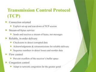 Transmission Control Protocol
(TCP)
 Connection oriented
 Explicit set-up and tear-down of TCP session
 Stream-of-bytes service
 Sends and receives a stream of bytes, not messages
 Reliable, in-order delivery
 Checksums to detect corrupted data
 Acknowledgments & retransmissions for reliable delivery
 Sequence numbers to detect losses and reorder data
 Flow control
 Prevent overflow of the receiver’s buffer space
 Congestion control
 Adapt to network congestion for the greater good
 