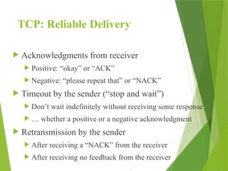 TCP: Reliable Delivery
 Acknowledgments from receiver
 Positive: “okay” or “ACK”
 Negative: “please repeat that” or “NACK”
 Timeout by the sender (“stop and wait”)
 Don’t wait indefinitely without receiving some response
 … whether a positive or a negative acknowledgment
 Retransmission by the sender
 After receiving a “NACK” from the receiver
 After receiving no feedback from the receiver
 