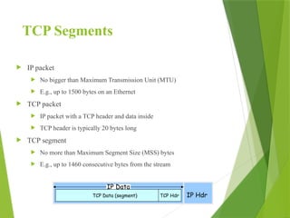 TCP Segments
 IP packet
 No bigger than Maximum Transmission Unit (MTU)
 E.g., up to 1500 bytes on an Ethernet
 TCP packet
 IP packet with a TCP header and data inside
 TCP header is typically 20 bytes long
 TCP segment
 No more than Maximum Segment Size (MSS) bytes
 E.g., up to 1460 consecutive bytes from the stream
IP Hdr
IP Data
TCP Hdr
TCP Data (segment)
 