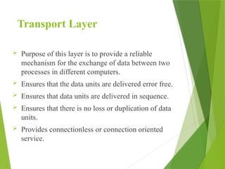 Transport Layer
 Purpose of this layer is to provide a reliable
mechanism for the exchange of data between two
processes in different computers.
 Ensures that the data units are delivered error free.
 Ensures that data units are delivered in sequence.
 Ensures that there is no loss or duplication of data
units.
 Provides connectionless or connection oriented
service.
 