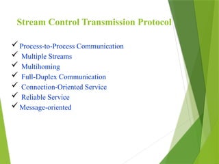 Stream Control Transmission Protocol
Process-to-Process Communication
 Multiple Streams
 Multihoming
 Full-Duplex Communication
 Connection-Oriented Service
 Reliable Service
Message-oriented
 