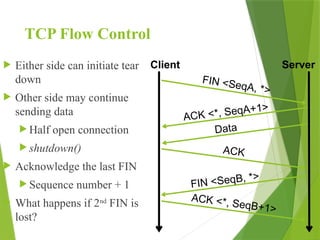 TCP Flow Control
 Either side can initiate tear
down
 Other side may continue
sending data
 Half open connection
 shutdown()
 Acknowledge the last FIN
 Sequence number + 1
 What happens if 2nd
FIN is
lost?
Client Server
FIN <SeqA, *>
ACK <*, SeqA+1>
ACK
Data
FIN <SeqB, *>
ACK <*, SeqB+1>
 