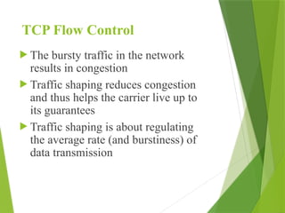 TCP Flow Control
 The bursty traffic in the network
results in congestion
 Traffic shaping reduces congestion
and thus helps the carrier live up to
its guarantees
 Traffic shaping is about regulating
the average rate (and burstiness) of
data transmission
 