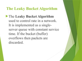 The Leaky Bucket Algorithm
 The Leaky Bucket Algorithm
used to control rate in a network.
It is implemented as a single-
server queue with constant service
time. If the bucket (buffer)
overflows then packets are
discarded.
 