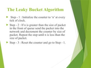 The Leaky Bucket Algorithm
 Step - 1 : Initialize the counter to ‘n’ at every
tick of clock.
 Step - 2 : If n is greater than the size of packet
in the front of queue send the packet into the
network and decrement the counter by size of
packet. Repeat the step until n is less than the
size of packet.
 Step - 3 : Reset the counter and go to Step - 1.
 