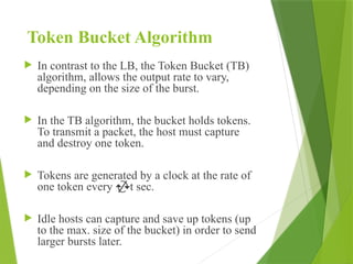 Token Bucket Algorithm
 In contrast to the LB, the Token Bucket (TB)
algorithm, allows the output rate to vary,
depending on the size of the burst.
 In the TB algorithm, the bucket holds tokens.
To transmit a packet, the host must capture
and destroy one token.
 Tokens are generated by a clock at the rate of
one token every t sec.
 Idle hosts can capture and save up tokens (up
to the max. size of the bucket) in order to send
larger bursts later.
 