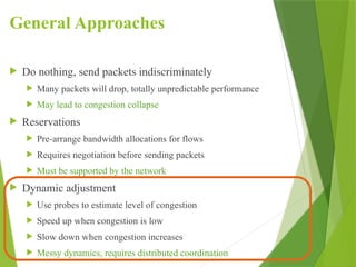 General Approaches
 Do nothing, send packets indiscriminately
 Many packets will drop, totally unpredictable performance
 May lead to congestion collapse
 Reservations
 Pre-arrange bandwidth allocations for flows
 Requires negotiation before sending packets
 Must be supported by the network
 Dynamic adjustment
 Use probes to estimate level of congestion
 Speed up when congestion is low
 Slow down when congestion increases
 Messy dynamics, requires distributed coordination
 