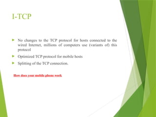 I-TCP
 No changes to the TCP protocol for hosts connected to the
wired Internet, millions of computers use (variants of) this
protocol
 Optimized TCP protocol for mobile hosts
 Splitting of the TCP connection.
How does your mobile phone work
 