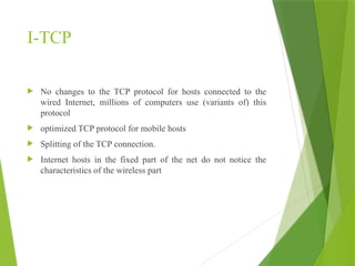 I-TCP
 No changes to the TCP protocol for hosts connected to the
wired Internet, millions of computers use (variants of) this
protocol
 optimized TCP protocol for mobile hosts
 Splitting of the TCP connection.
 Internet hosts in the fixed part of the net do not notice the
characteristics of the wireless part
 