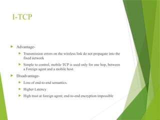 I-TCP
 Advantage-
 Transmission errors on the wireless link do not propagate into the
fixed network
 Simple to control, mobile TCP is used only for one hop, between
a Foreign agent and a mobile host.
 Disadvantage-
 Loss of end-to-end semantics.
 Higher Latency
 High trust at foreign agent; end-to-end encryption impossible
 