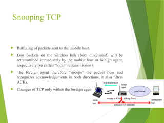Snooping TCP
 Buffering of packets sent to the mobile host.
 Lost packets on the wireless link (both directions!) will be
retransmitted immediately by the mobile host or foreign agent,
respectively (so called “local” retransmission).
 The foreign agent therefore “snoops” the packet flow and
recognizes acknowledgements in both directions, it also filters
ACKs.
 Changes of TCP only within the foreign agent
 