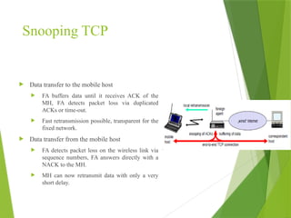 Snooping TCP
 Data transfer to the mobile host
 FA buffers data until it receives ACK of the
MH, FA detects packet loss via duplicated
ACKs or time-out.
 Fast retransmission possible, transparent for the
fixed network.
 Data transfer from the mobile host
 FA detects packet loss on the wireless link via
sequence numbers, FA answers directly with a
NACK to the MH.
 MH can now retransmit data with only a very
short delay.
 