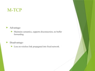 M-TCP
 Advantage-
 Maintains semantics, supports disconnection, no buffer
forwarding
 Disadvantage-
 Loss on wireless link propagated into fixed network.
 