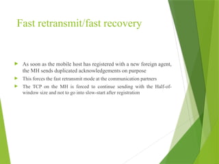 Fast retransmit/fast recovery
 As soon as the mobile host has registered with a new foreign agent,
the MH sends duplicated acknowledgements on purpose
 This forces the fast retransmit mode at the communication partners
 The TCP on the MH is forced to continue sending with the Half-of-
window size and not to go into slow-start after registration
 