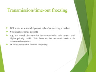 Transmission/time-out freezing
 TCP sends an acknowledgement only after receiving a packet.
 No packet exchange possible
 e.g., in a tunnel, disconnection due to overloaded cells or mux, with
higher priority traffic. This forces the fast retransmit mode at the
communication partners
 TCP disconnects after time-out completely
 