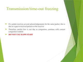 Transmission/time-out freezing
 If a sender receives several acknowledgements for the same packet, this is
due to a gap in received packets at the receiver
 Therefore, packet loss is not due to congestion, continue with current
congestion window
 DO NOT USE SLOW-START
 
