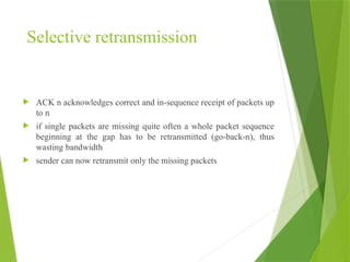 Selective retransmission
 ACK n acknowledges correct and in-sequence receipt of packets up
to n
 if single packets are missing quite often a whole packet sequence
beginning at the gap has to be retransmitted (go-back-n), thus
wasting bandwidth
 sender can now retransmit only the missing packets
 