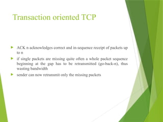 Transaction oriented TCP
 ACK n acknowledges correct and in-sequence receipt of packets up
to n
 if single packets are missing quite often a whole packet sequence
beginning at the gap has to be retransmitted (go-back-n), thus
wasting bandwidth
 sender can now retransmit only the missing packets
 