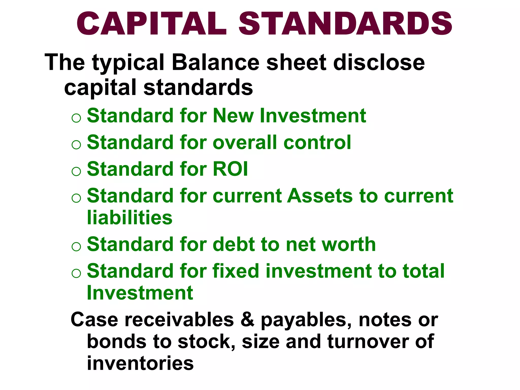 CAPITAL STANDARDS
The typical Balance sheet disclose
capital standards
o Standard for New Investment
o Standard for overall control
o Standard for ROI
o Standard for current Assets to current
liabilities
o Standard for debt to net worth
o Standard for fixed investment to total
Investment
Case receivables & payables, notes or
bonds to stock, size and turnover of
inventories
 