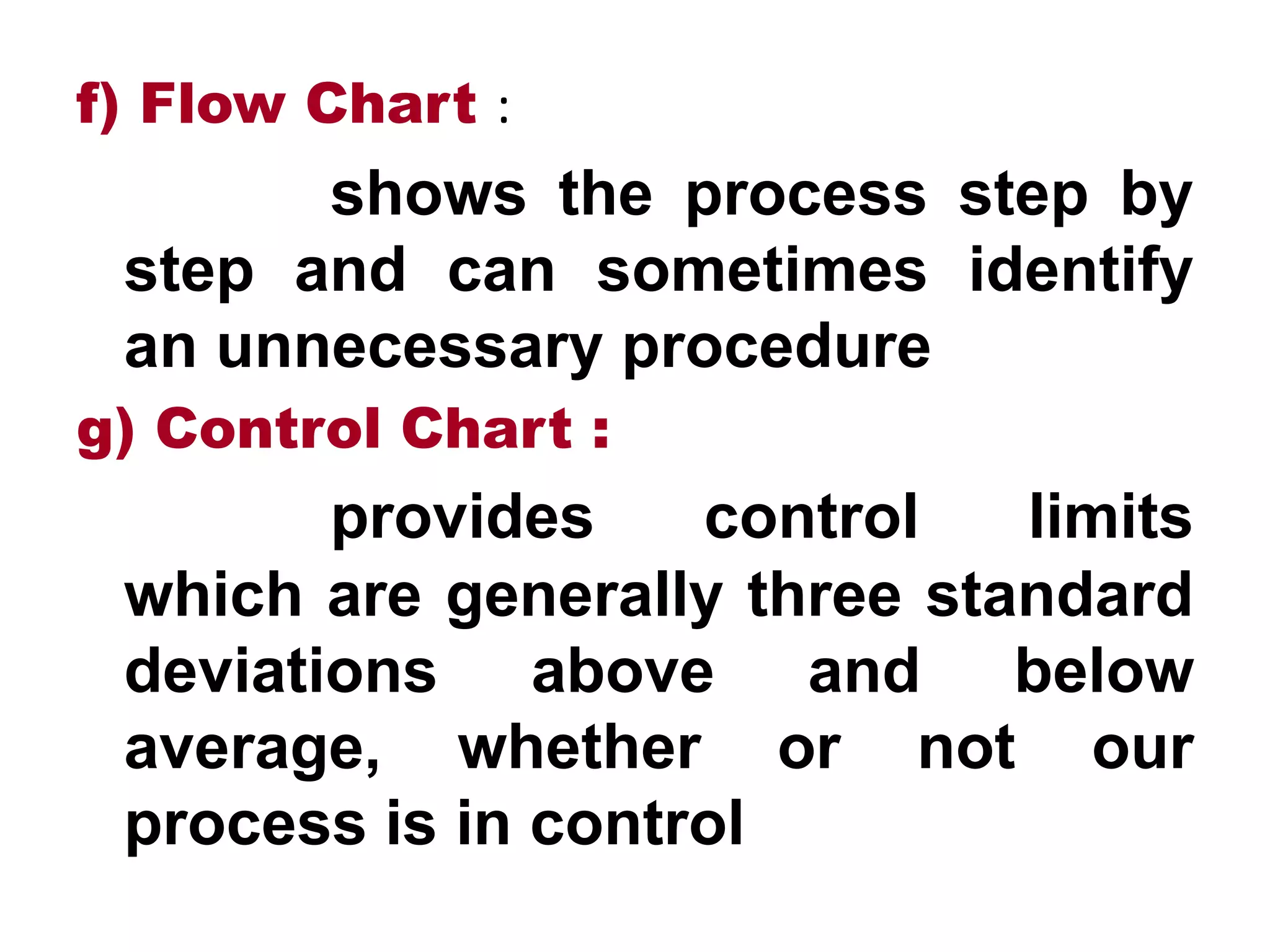 f) Flow Chart :
shows the process step by
step and can sometimes identify
an unnecessary procedure
g) Control Chart :
provides control limits
which are generally three standard
deviations above and below
average, whether or not our
process is in control
 