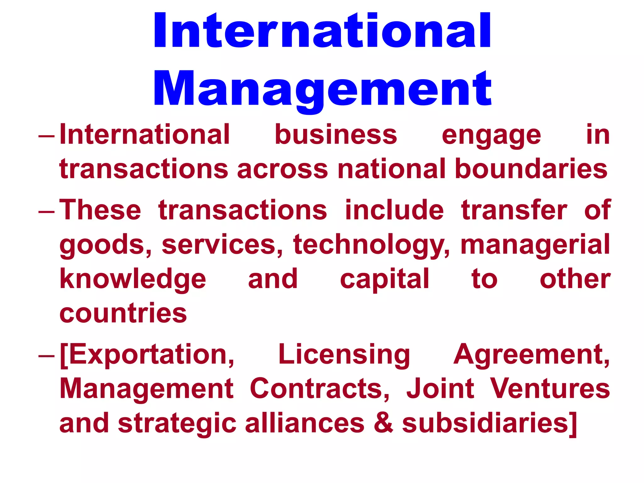 International
Management
–International business engage in
transactions across national boundaries
–These transactions include transfer of
goods, services, technology, managerial
knowledge and capital to other
countries
–[Exportation, Licensing Agreement,
Management Contracts, Joint Ventures
and strategic alliances & subsidiaries]
 