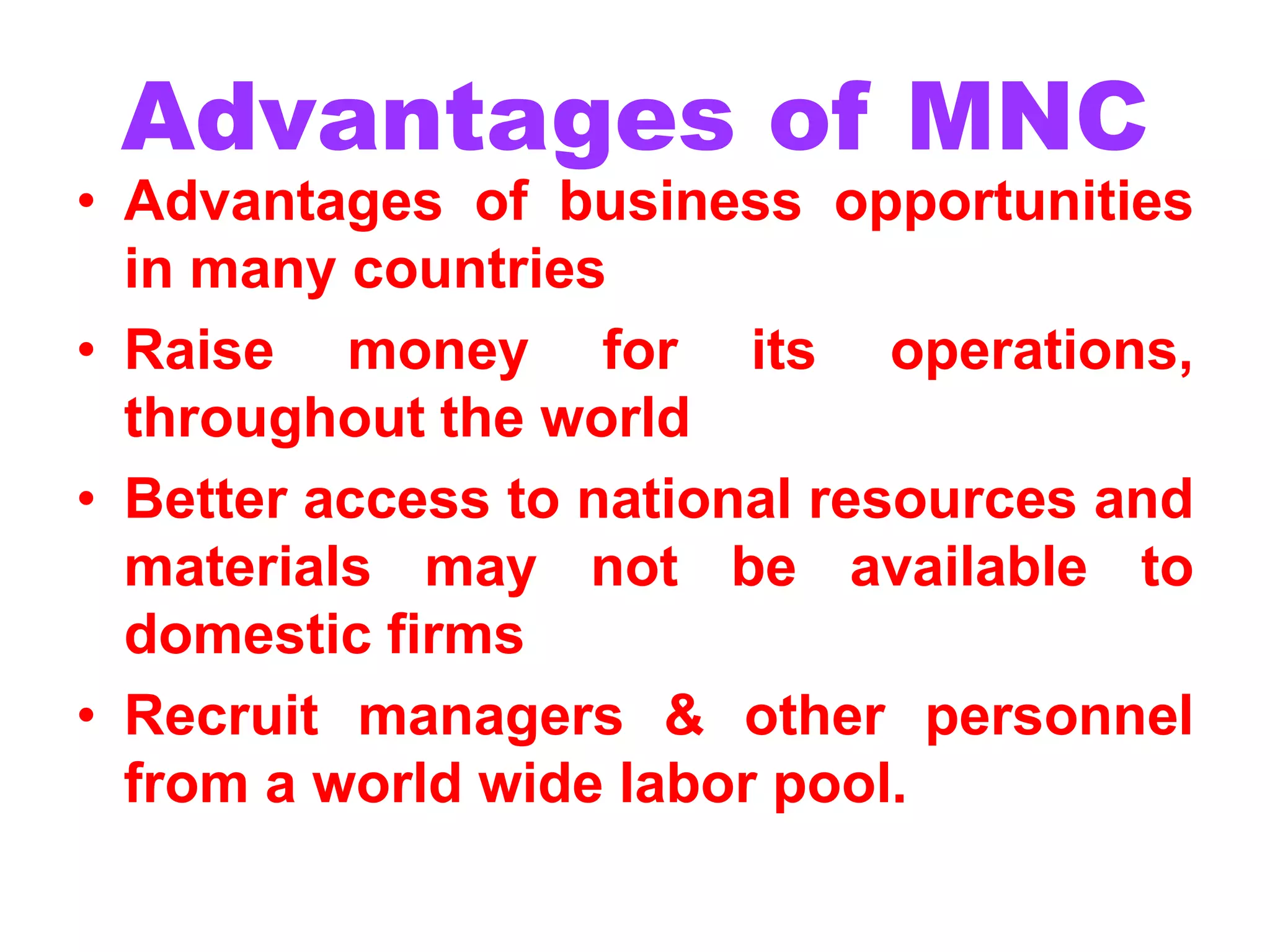 Advantages of MNC
• Advantages of business opportunities
in many countries
• Raise money for its operations,
throughout the world
• Better access to national resources and
materials may not be available to
domestic firms
• Recruit managers & other personnel
from a world wide labor pool.
 
