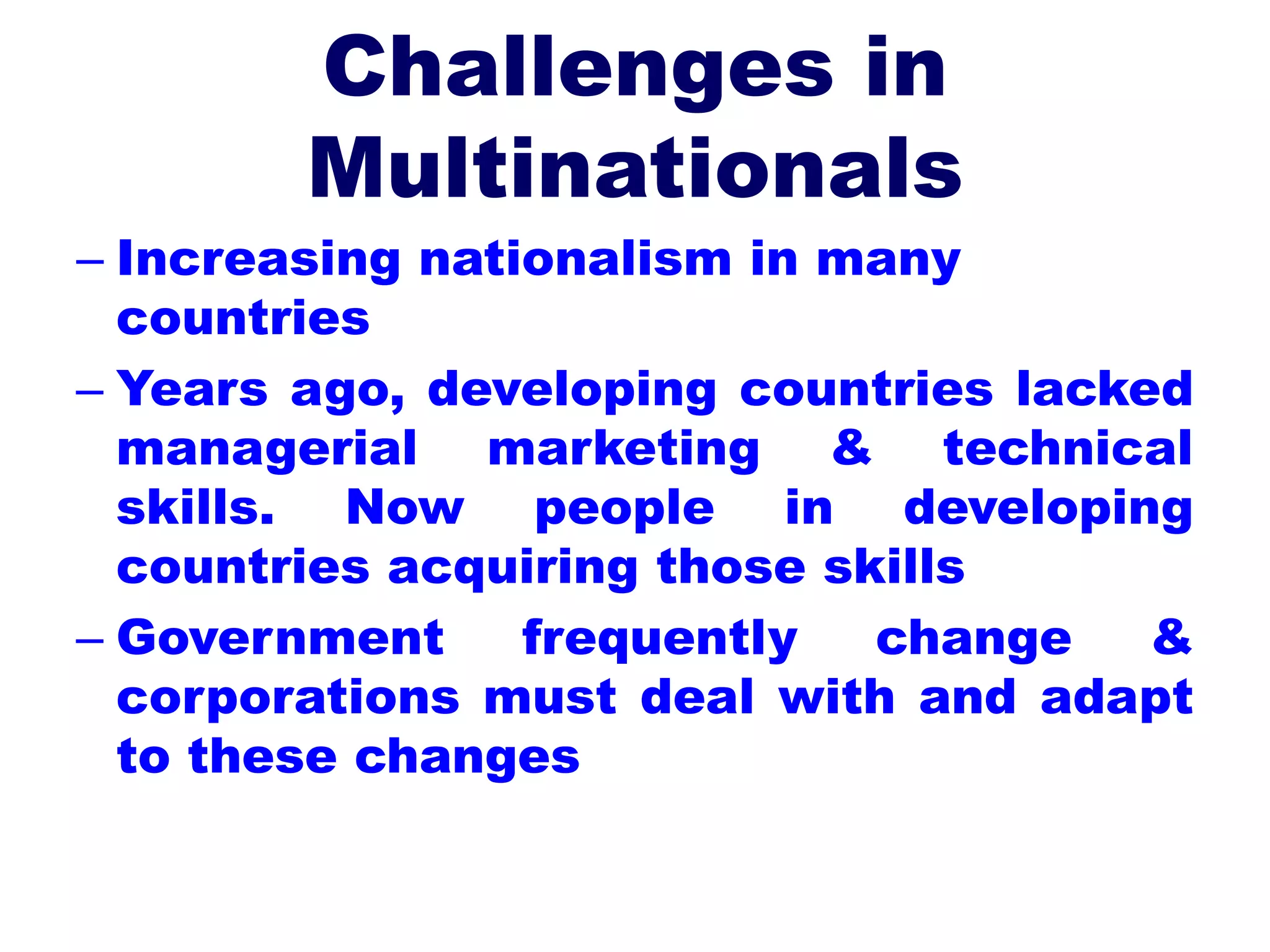 Challenges in
Multinationals
– Increasing nationalism in many
countries
– Years ago, developing countries lacked
managerial marketing & technical
skills. Now people in developing
countries acquiring those skills
– Government frequently change &
corporations must deal with and adapt
to these changes
 