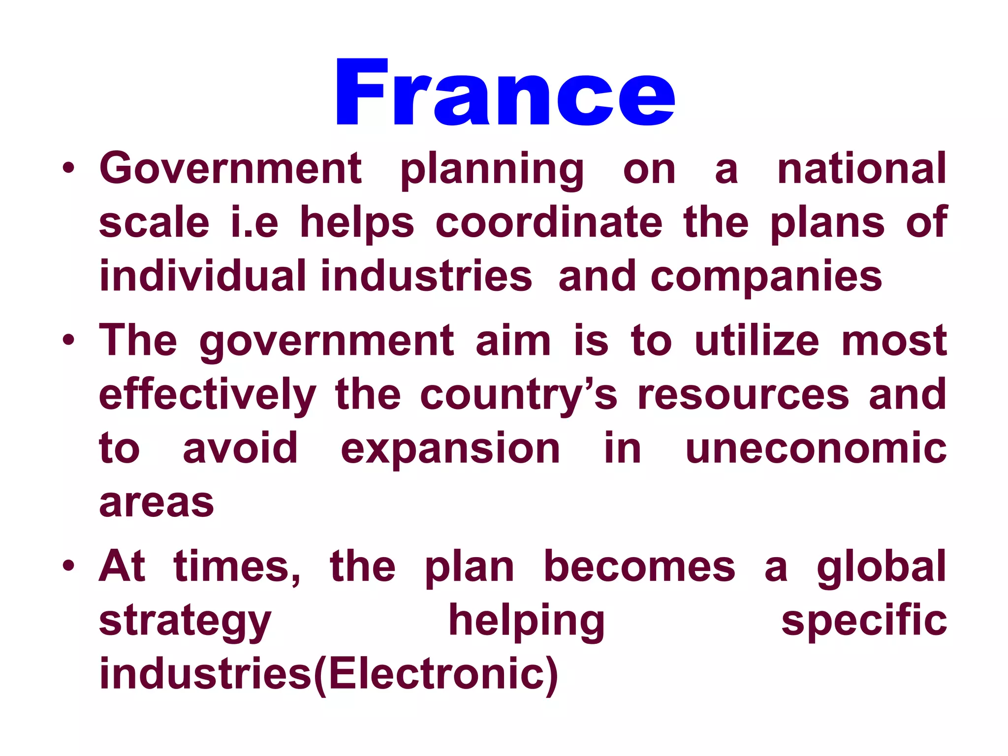 France
• Government planning on a national
scale i.e helps coordinate the plans of
individual industries and companies
• The government aim is to utilize most
effectively the country’s resources and
to avoid expansion in uneconomic
areas
• At times, the plan becomes a global
strategy helping specific
industries(Electronic)
 