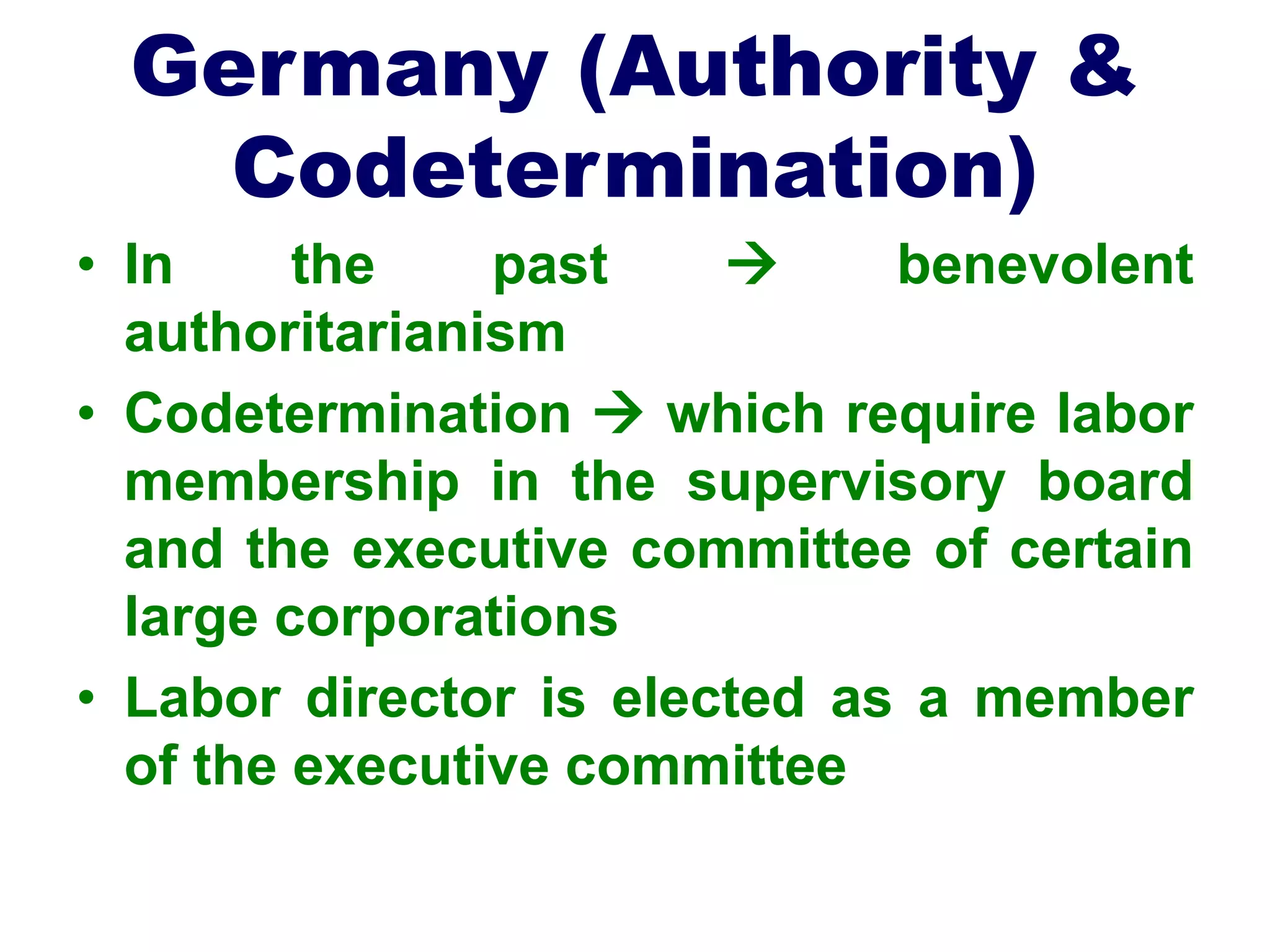 Germany (Authority &
Codetermination)
• In the past  benevolent
authoritarianism
• Codetermination  which require labor
membership in the supervisory board
and the executive committee of certain
large corporations
• Labor director is elected as a member
of the executive committee
 