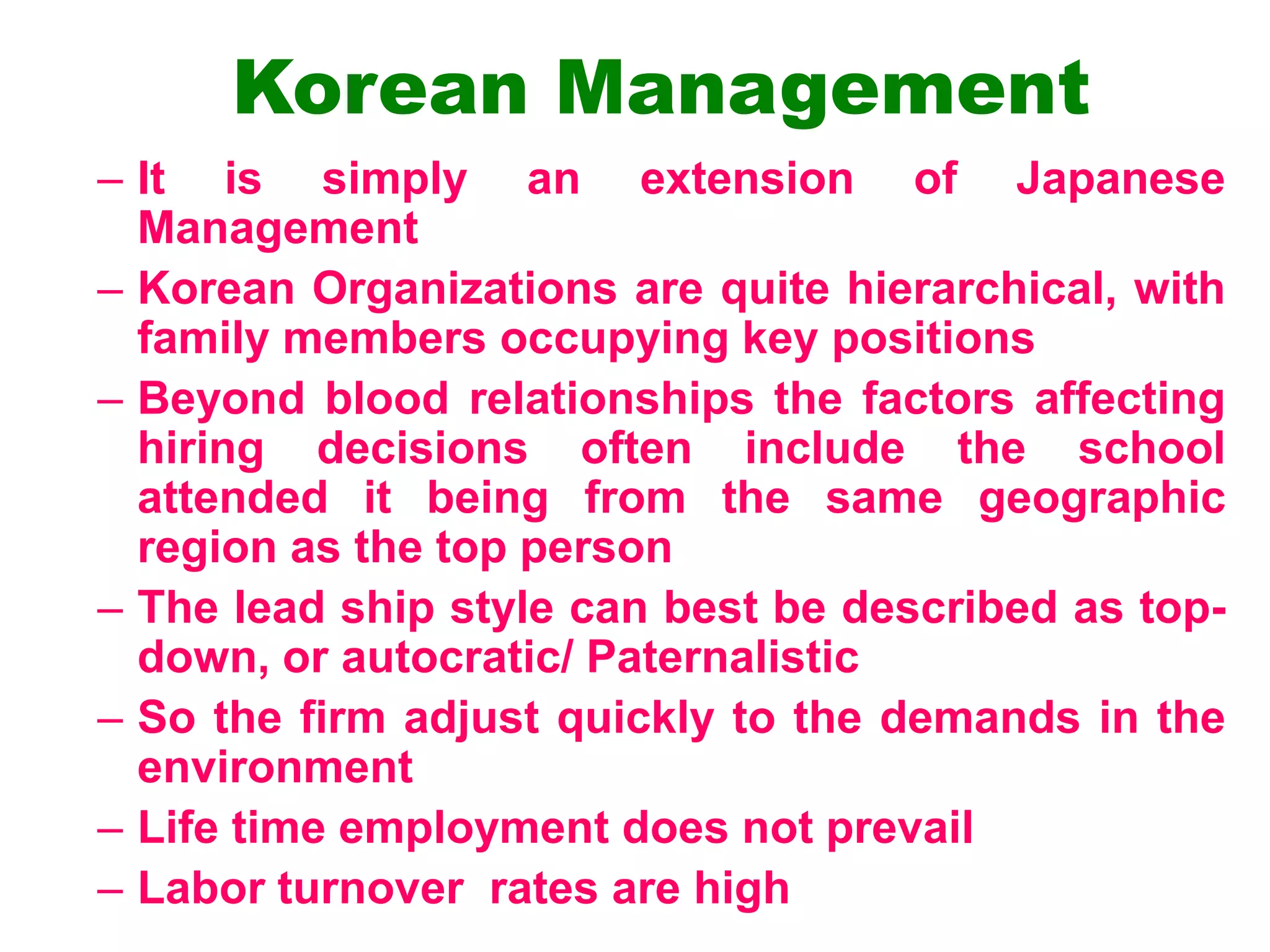 Korean Management
– It is simply an extension of Japanese
Management
– Korean Organizations are quite hierarchical, with
family members occupying key positions
– Beyond blood relationships the factors affecting
hiring decisions often include the school
attended it being from the same geographic
region as the top person
– The lead ship style can best be described as top-
down, or autocratic/ Paternalistic
– So the firm adjust quickly to the demands in the
environment
– Life time employment does not prevail
– Labor turnover rates are high
 