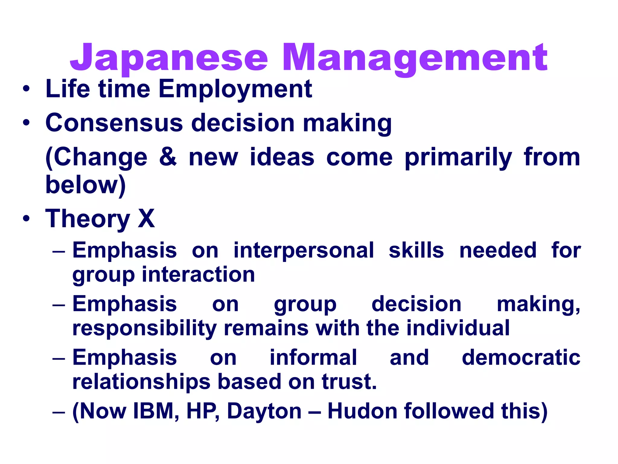 Japanese Management
• Life time Employment
• Consensus decision making
(Change & new ideas come primarily from
below)
• Theory X
– Emphasis on interpersonal skills needed for
group interaction
– Emphasis on group decision making,
responsibility remains with the individual
– Emphasis on informal and democratic
relationships based on trust.
– (Now IBM, HP, Dayton – Hudon followed this)
 