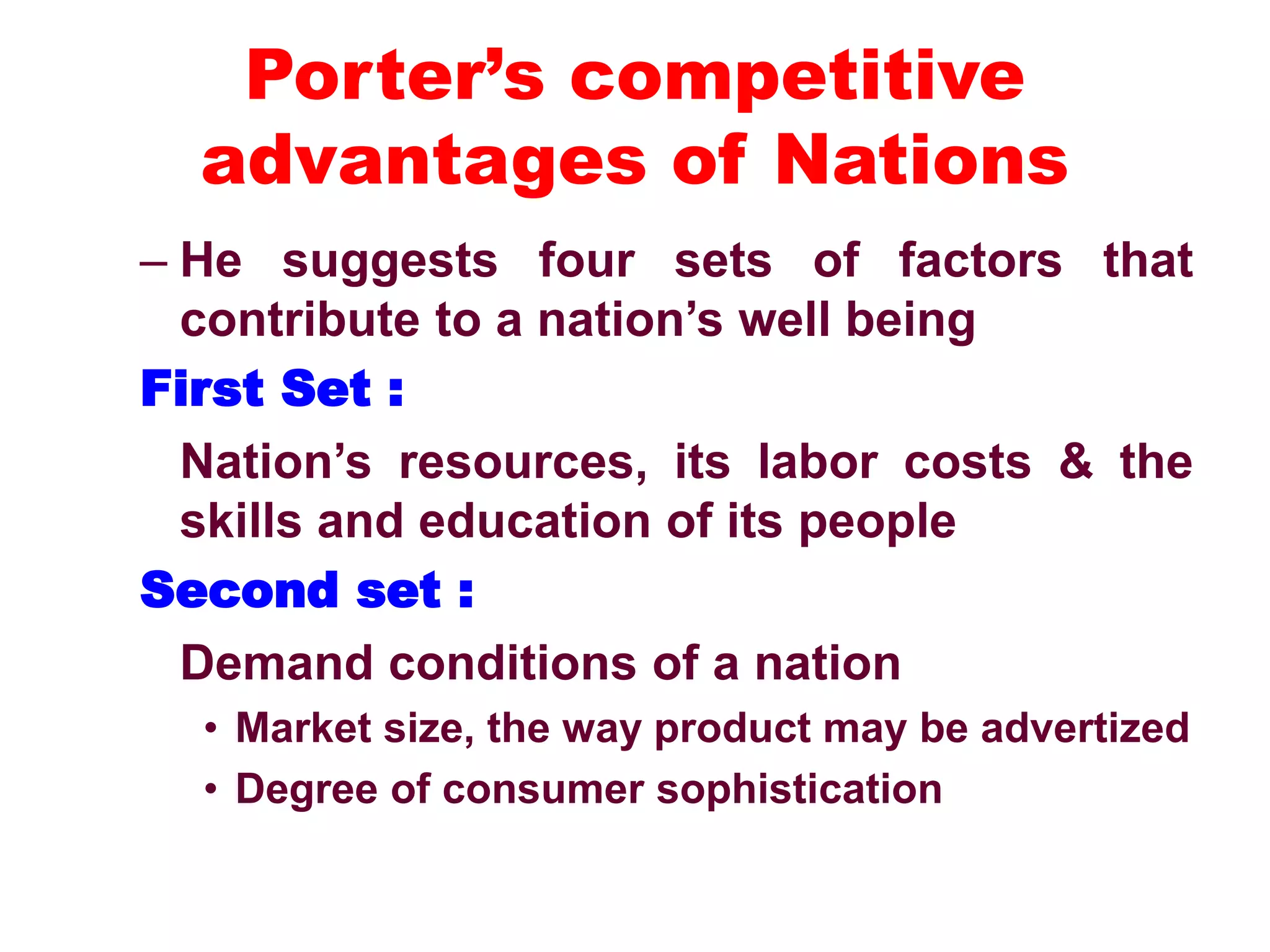 Porter’s competitive
advantages of Nations
– He suggests four sets of factors that
contribute to a nation’s well being
First Set :
Nation’s resources, its labor costs & the
skills and education of its people
Second set :
Demand conditions of a nation
• Market size, the way product may be advertized
• Degree of consumer sophistication
 