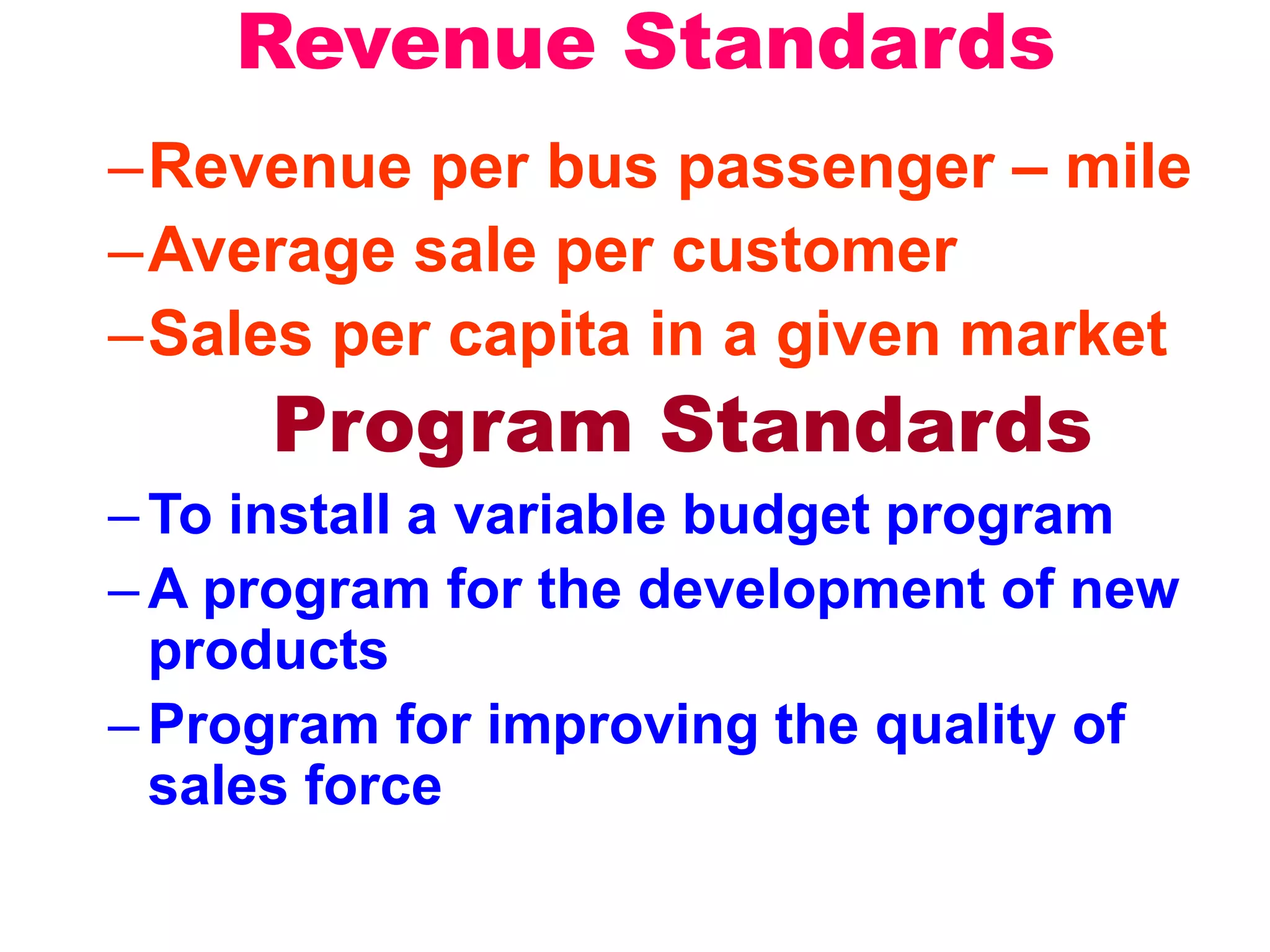Revenue Standards
–Revenue per bus passenger – mile
–Average sale per customer
–Sales per capita in a given market
Program Standards
–To install a variable budget program
–A program for the development of new
products
–Program for improving the quality of
sales force
 