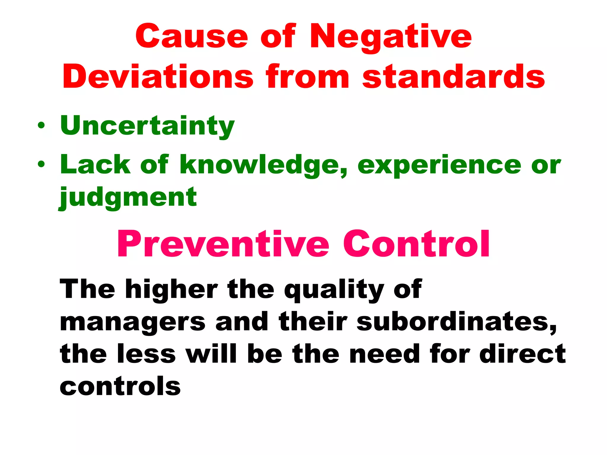 Cause of Negative
Deviations from standards
• Uncertainty
• Lack of knowledge, experience or
judgment
Preventive Control
The higher the quality of
managers and their subordinates,
the less will be the need for direct
controls
 