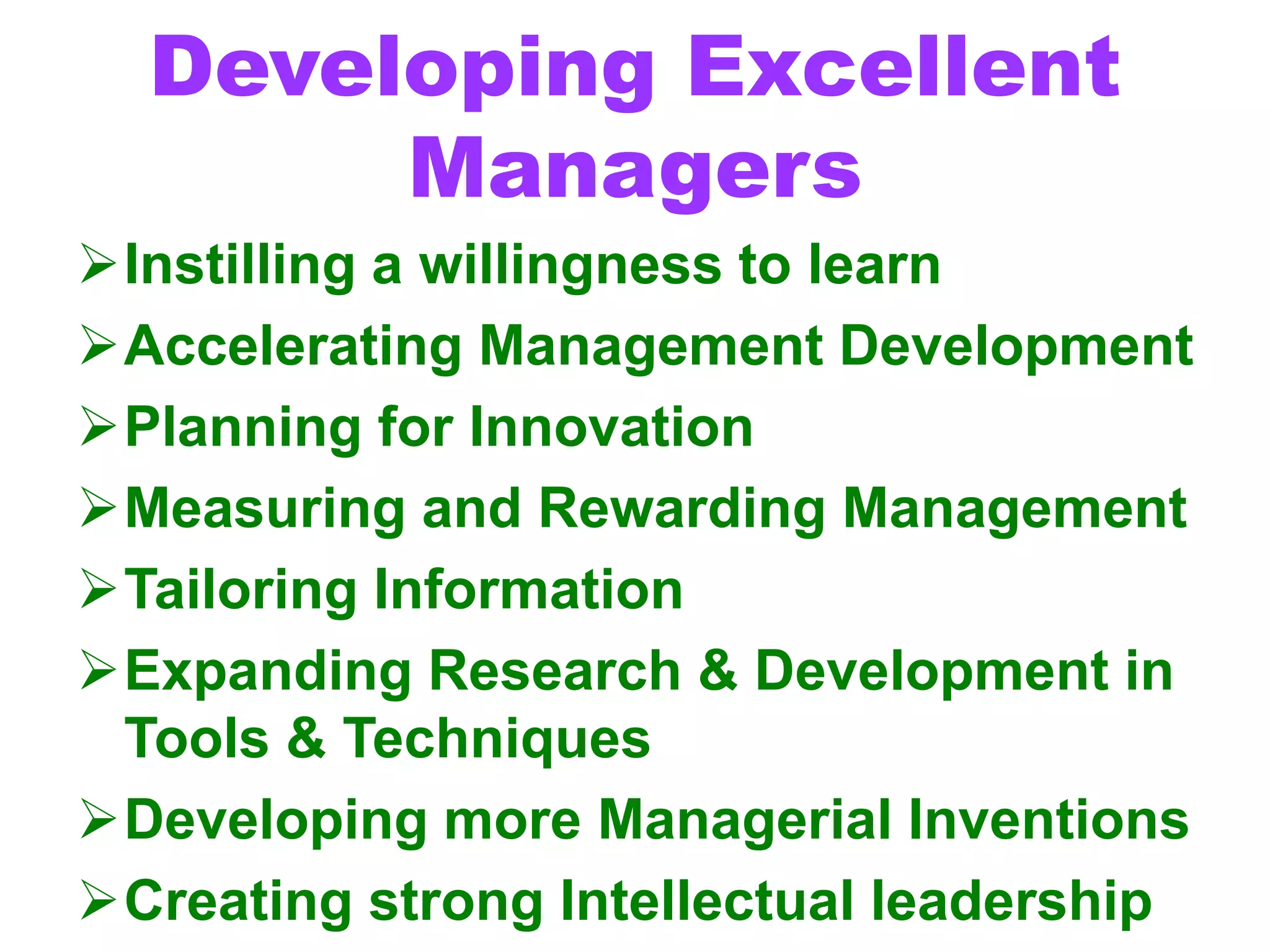 Developing Excellent
Managers
Instilling a willingness to learn
Accelerating Management Development
Planning for Innovation
Measuring and Rewarding Management
Tailoring Information
Expanding Research & Development in
Tools & Techniques
Developing more Managerial Inventions
Creating strong Intellectual leadership
 