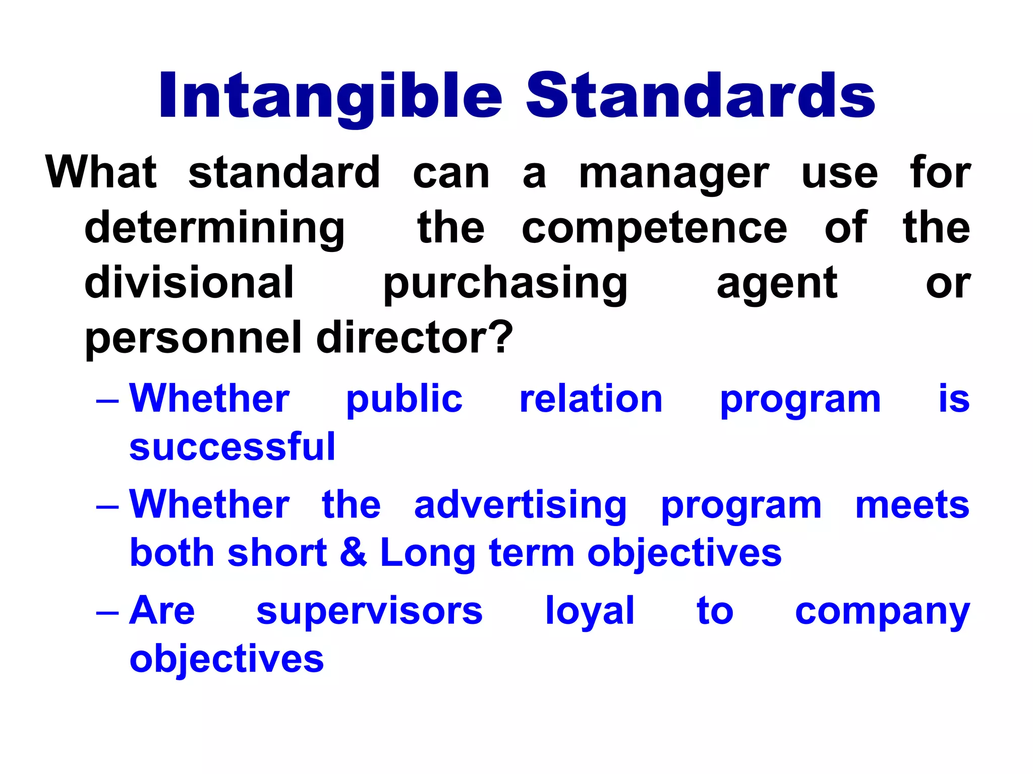 Intangible Standards
What standard can a manager use for
determining the competence of the
divisional purchasing agent or
personnel director?
– Whether public relation program is
successful
– Whether the advertising program meets
both short & Long term objectives
– Are supervisors loyal to company
objectives
 