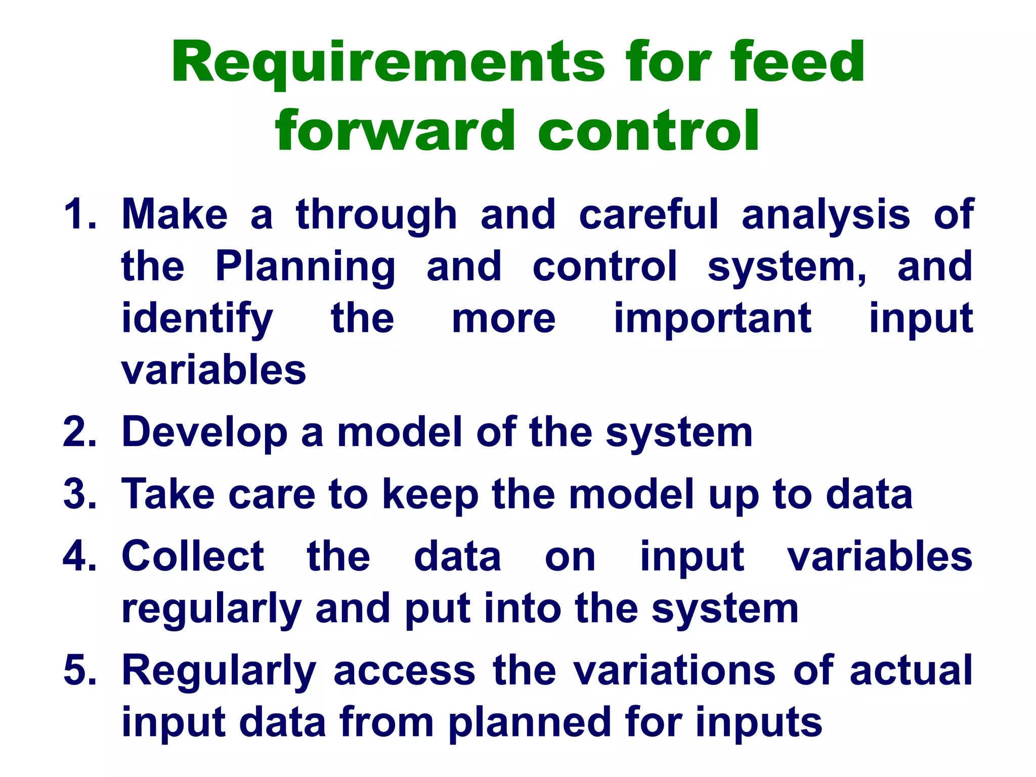 Requirements for feed
forward control
1. Make a through and careful analysis of
the Planning and control system, and
identify the more important input
variables
2. Develop a model of the system
3. Take care to keep the model up to data
4. Collect the data on input variables
regularly and put into the system
5. Regularly access the variations of actual
input data from planned for inputs
 