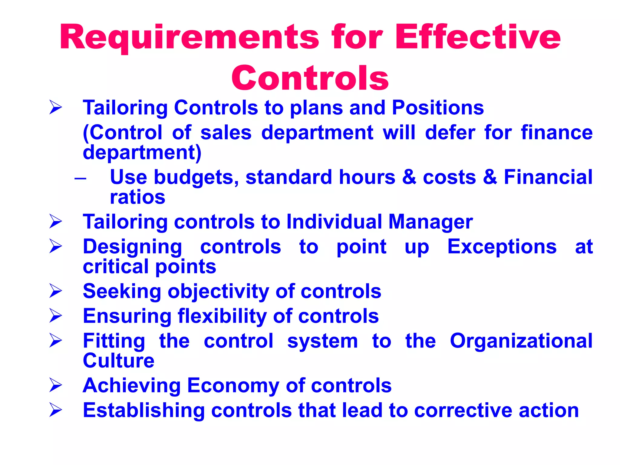Requirements for Effective
Controls
 Tailoring Controls to plans and Positions
(Control of sales department will defer for finance
department)
– Use budgets, standard hours & costs & Financial
ratios
 Tailoring controls to Individual Manager
 Designing controls to point up Exceptions at
critical points
 Seeking objectivity of controls
 Ensuring flexibility of controls
 Fitting the control system to the Organizational
Culture
 Achieving Economy of controls
 Establishing controls that lead to corrective action
 