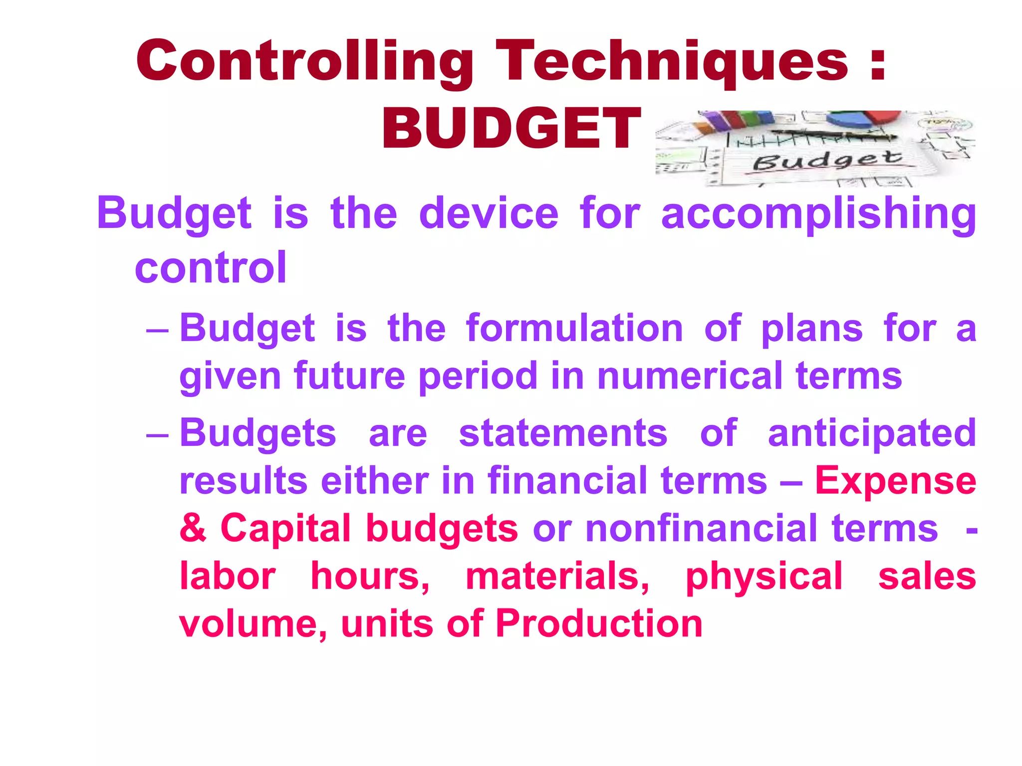 Controlling Techniques :
BUDGET
Budget is the device for accomplishing
control
– Budget is the formulation of plans for a
given future period in numerical terms
– Budgets are statements of anticipated
results either in financial terms – Expense
& Capital budgets or nonfinancial terms -
labor hours, materials, physical sales
volume, units of Production
 