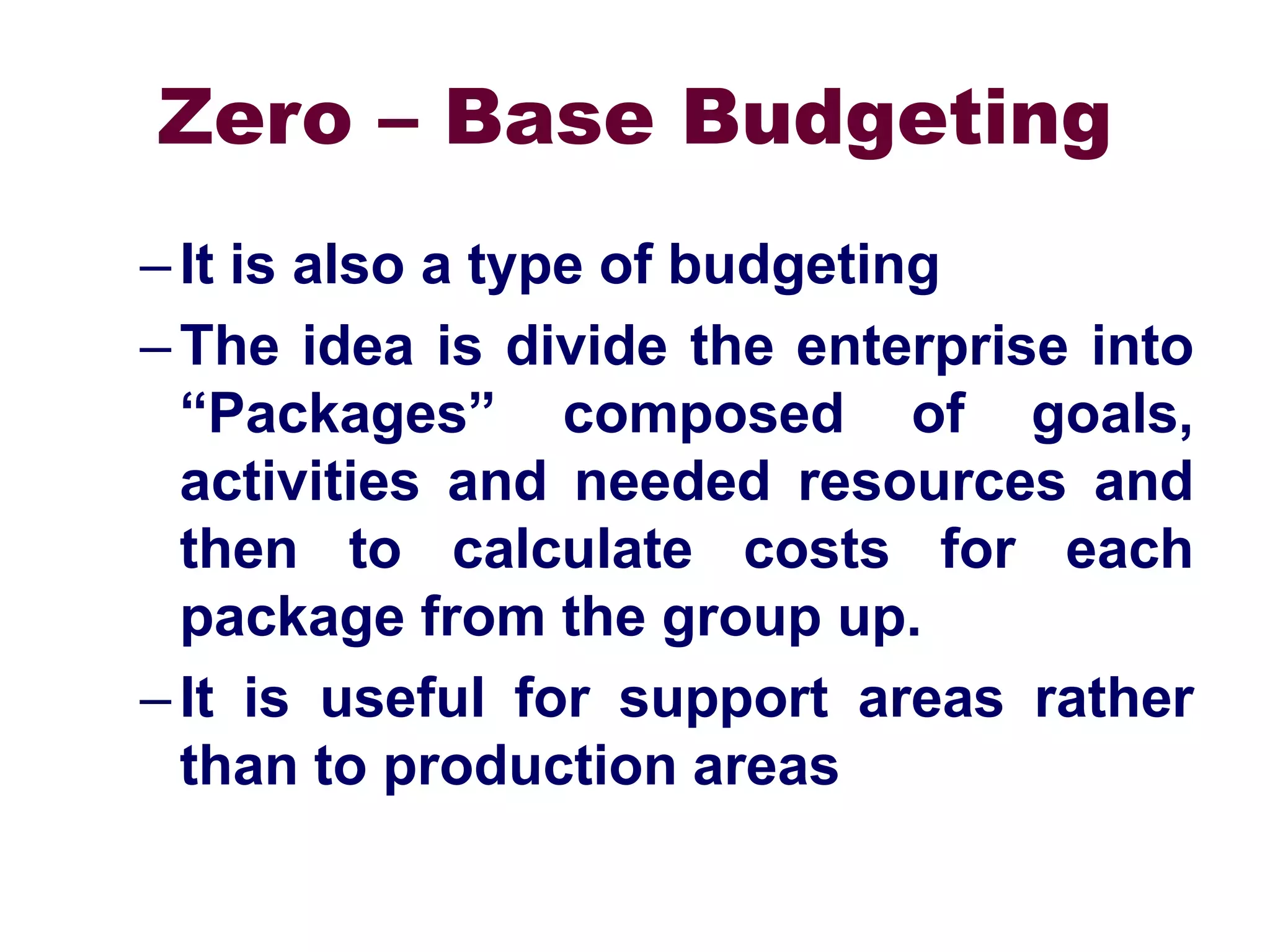 Zero – Base Budgeting
–It is also a type of budgeting
–The idea is divide the enterprise into
“Packages” composed of goals,
activities and needed resources and
then to calculate costs for each
package from the group up.
–It is useful for support areas rather
than to production areas
 