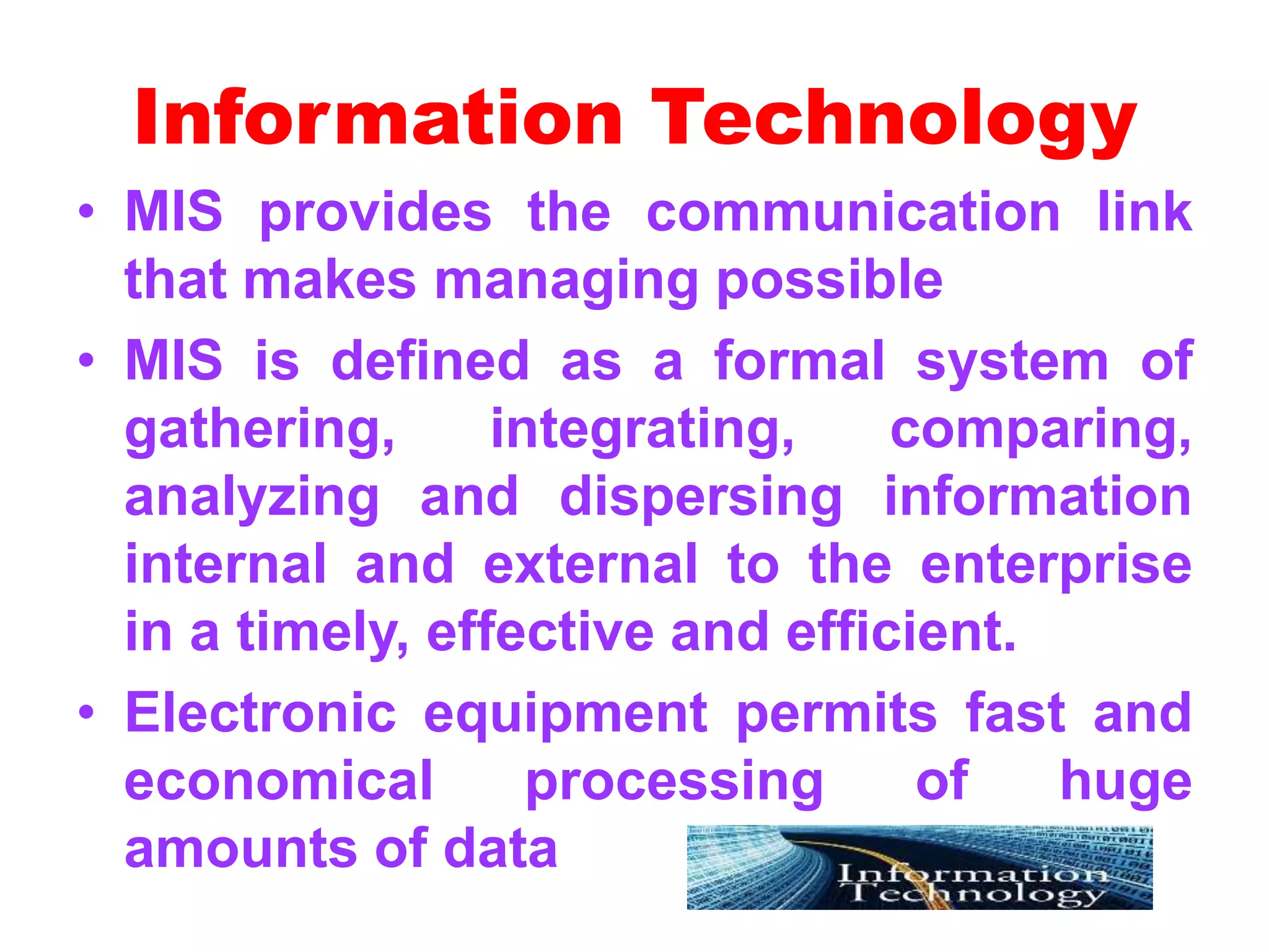Information Technology
• MIS provides the communication link
that makes managing possible
• MIS is defined as a formal system of
gathering, integrating, comparing,
analyzing and dispersing information
internal and external to the enterprise
in a timely, effective and efficient.
• Electronic equipment permits fast and
economical processing of huge
amounts of data
 
