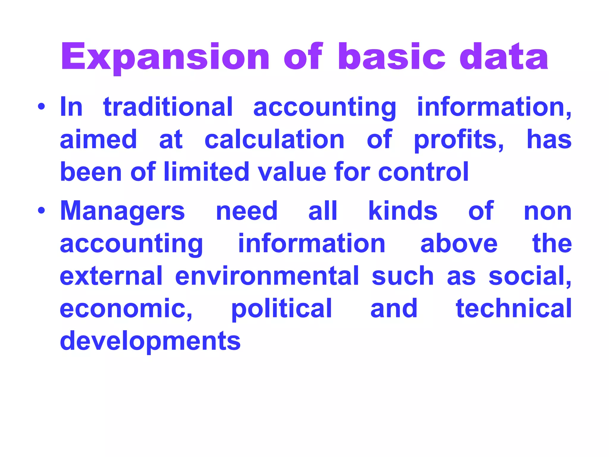 Expansion of basic data
• In traditional accounting information,
aimed at calculation of profits, has
been of limited value for control
• Managers need all kinds of non
accounting information above the
external environmental such as social,
economic, political and technical
developments
 