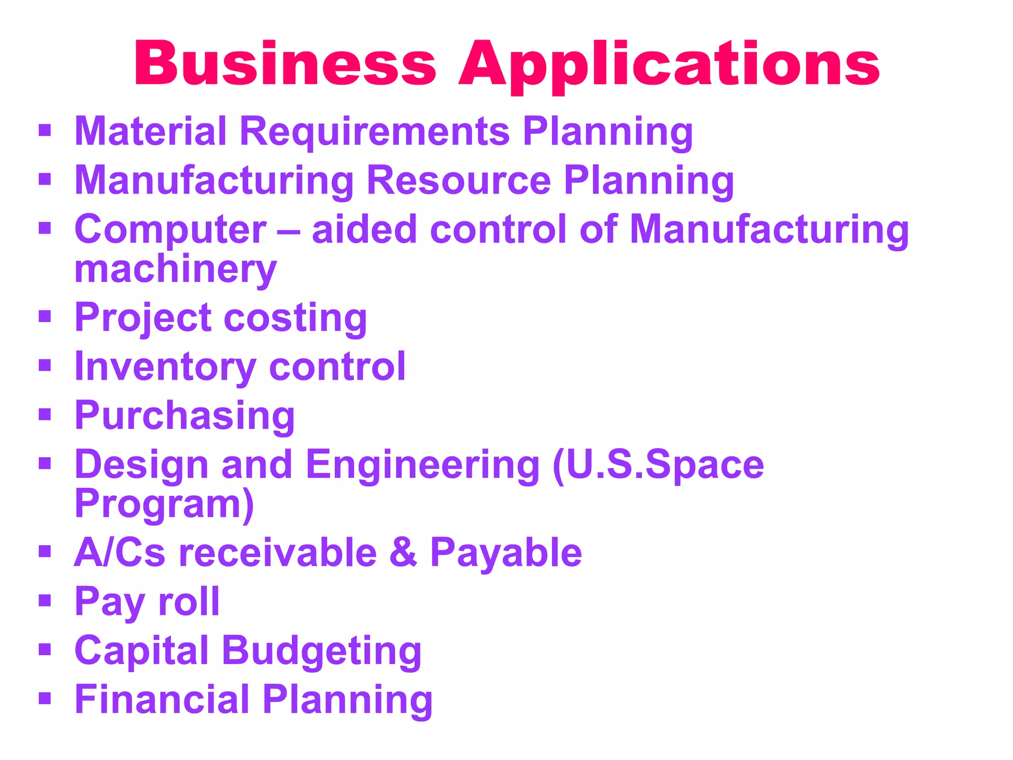Business Applications
 Material Requirements Planning
 Manufacturing Resource Planning
 Computer – aided control of Manufacturing
machinery
 Project costing
 Inventory control
 Purchasing
 Design and Engineering (U.S.Space
Program)
 A/Cs receivable & Payable
 Pay roll
 Capital Budgeting
 Financial Planning
 