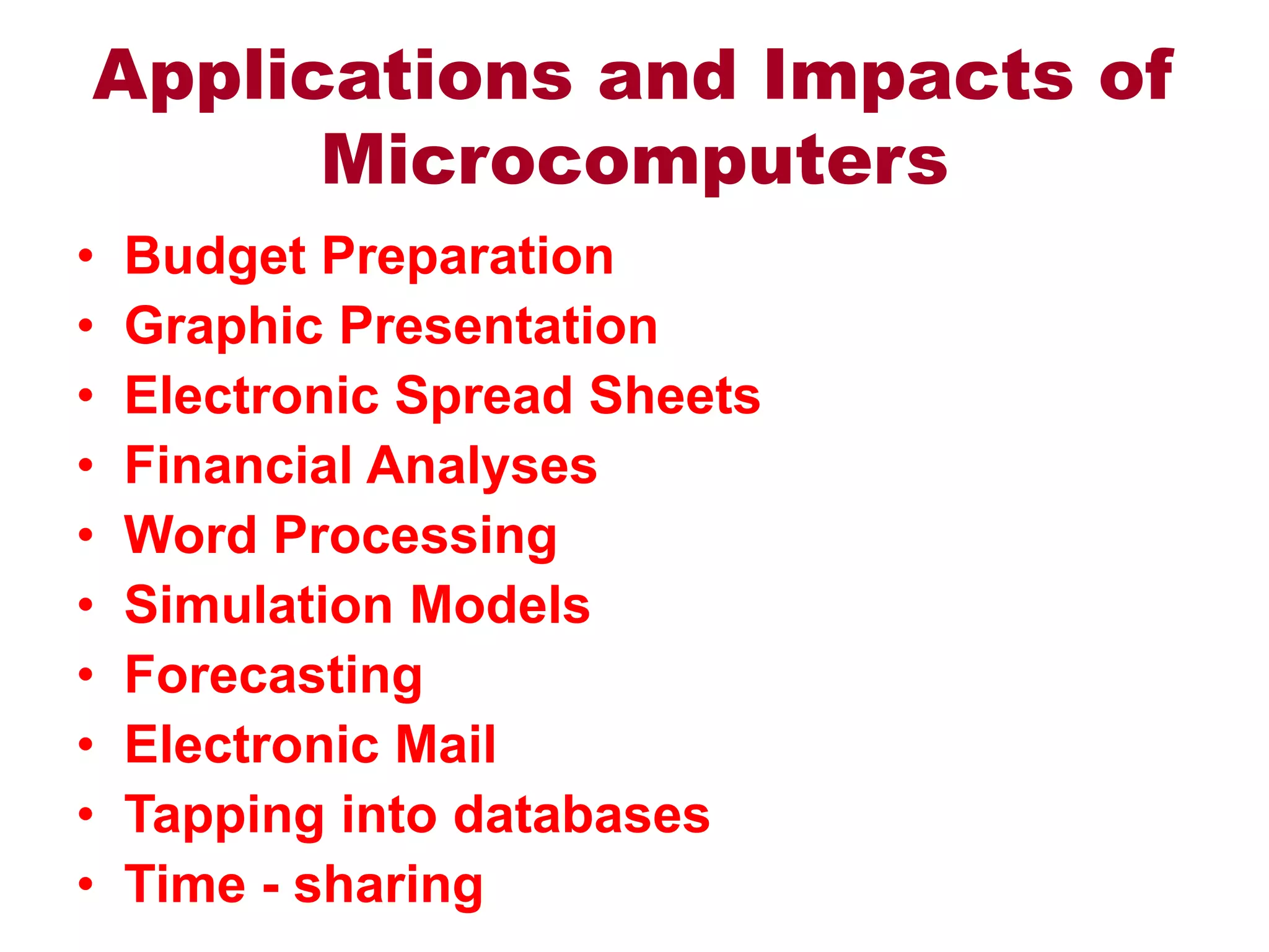 Applications and Impacts of
Microcomputers
• Budget Preparation
• Graphic Presentation
• Electronic Spread Sheets
• Financial Analyses
• Word Processing
• Simulation Models
• Forecasting
• Electronic Mail
• Tapping into databases
• Time - sharing
 