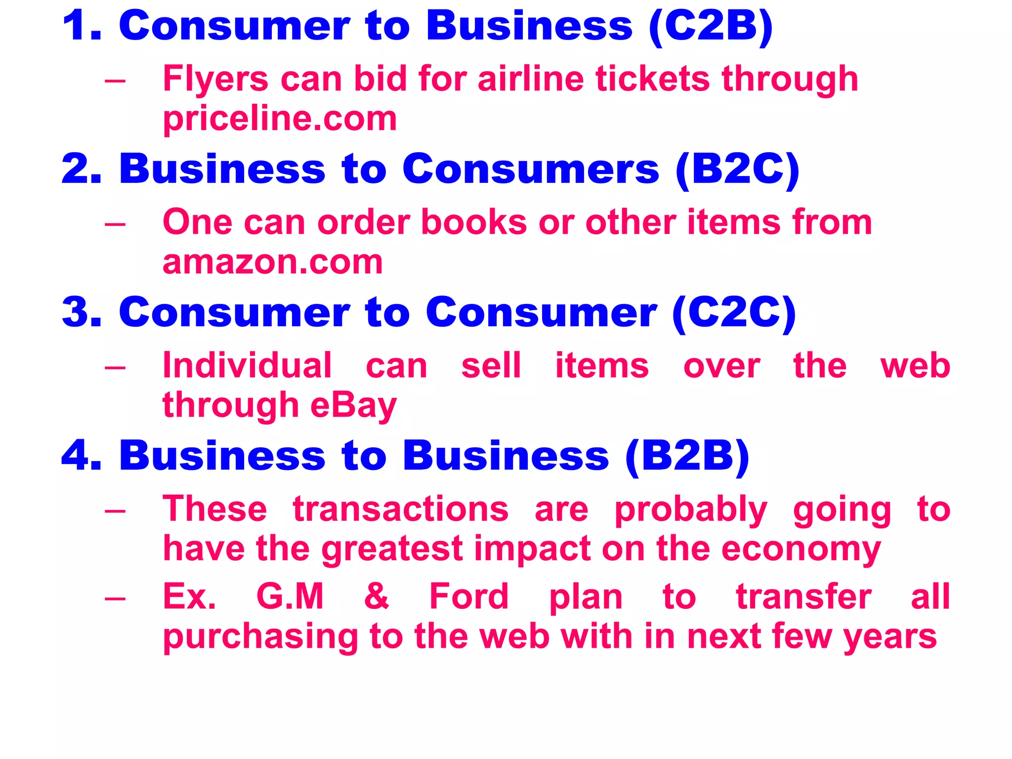 1. Consumer to Business (C2B)
– Flyers can bid for airline tickets through
priceline.com
2. Business to Consumers (B2C)
– One can order books or other items from
amazon.com
3. Consumer to Consumer (C2C)
– Individual can sell items over the web
through eBay
4. Business to Business (B2B)
– These transactions are probably going to
have the greatest impact on the economy
– Ex. G.M & Ford plan to transfer all
purchasing to the web with in next few years
 
