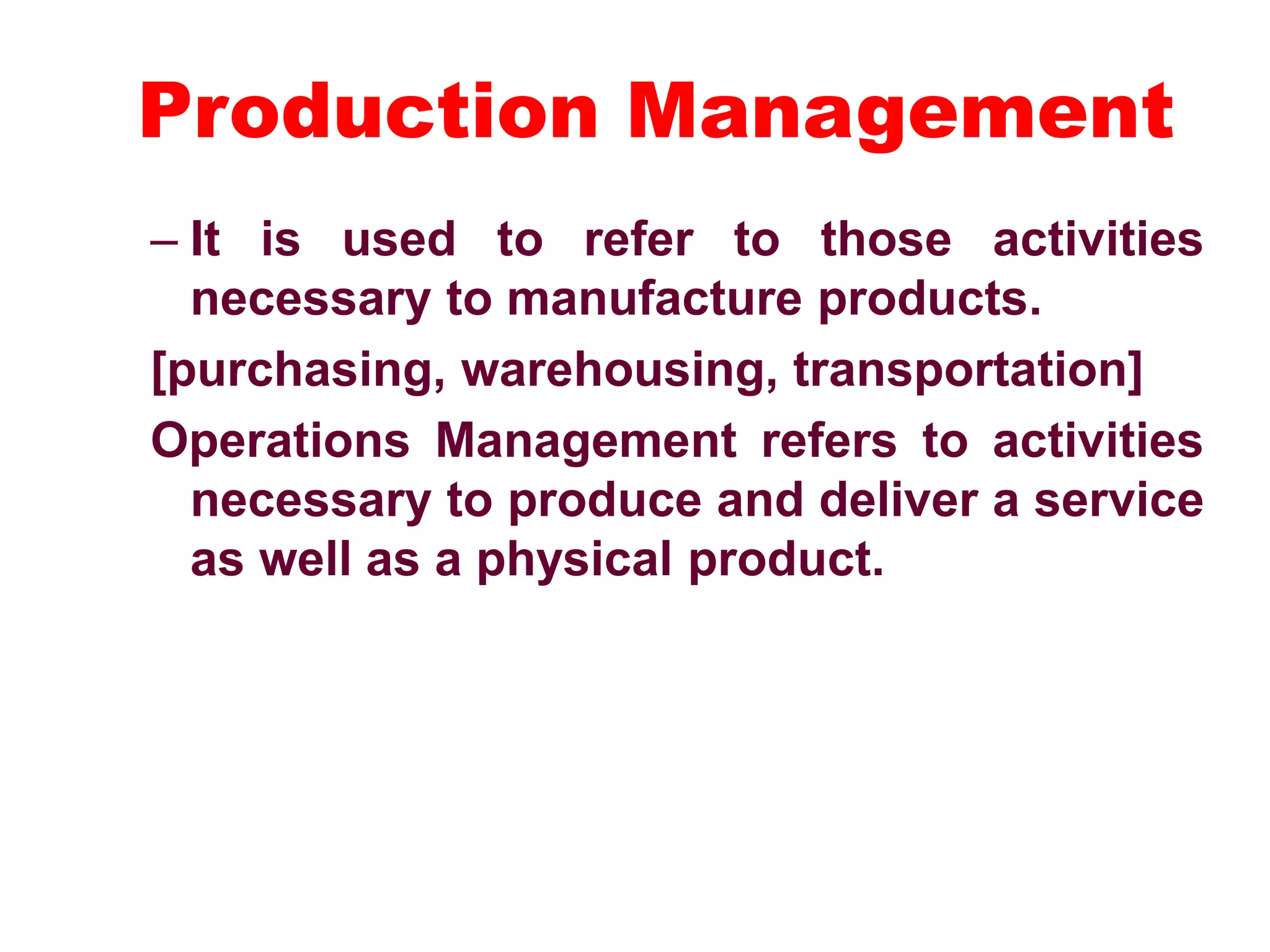 Production Management
– It is used to refer to those activities
necessary to manufacture products.
[purchasing, warehousing, transportation]
Operations Management refers to activities
necessary to produce and deliver a service
as well as a physical product.
 