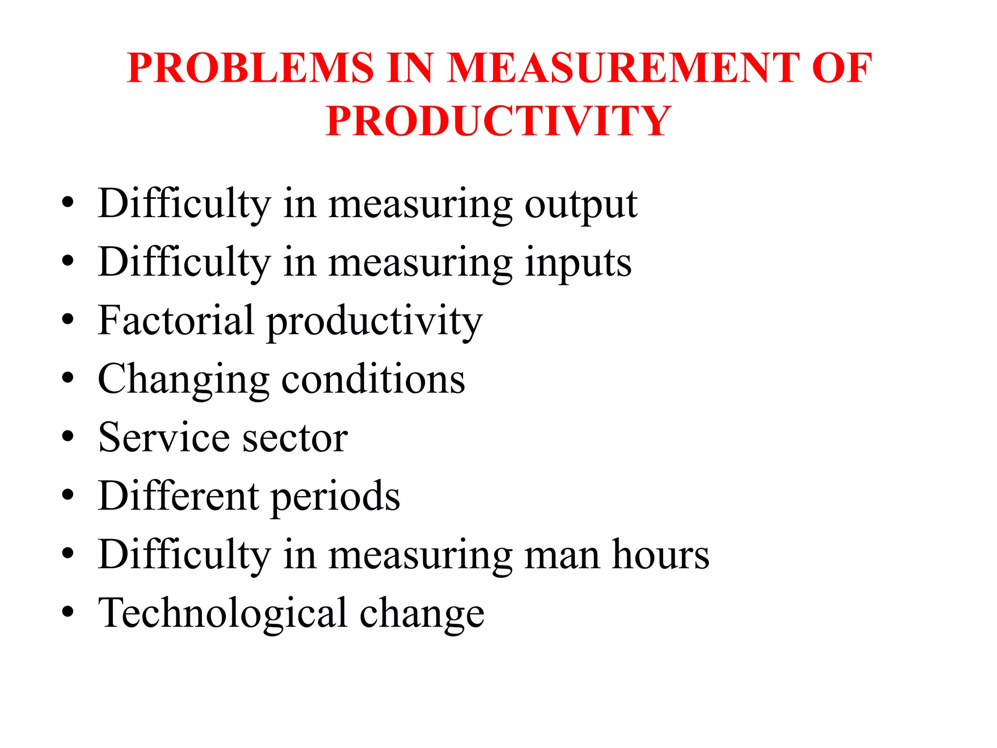 PROBLEMS IN MEASUREMENT OF
PRODUCTIVITY
• Difficulty in measuring output
• Difficulty in measuring inputs
• Factorial productivity
• Changing conditions
• Service sector
• Different periods
• Difficulty in measuring man hours
• Technological change
 