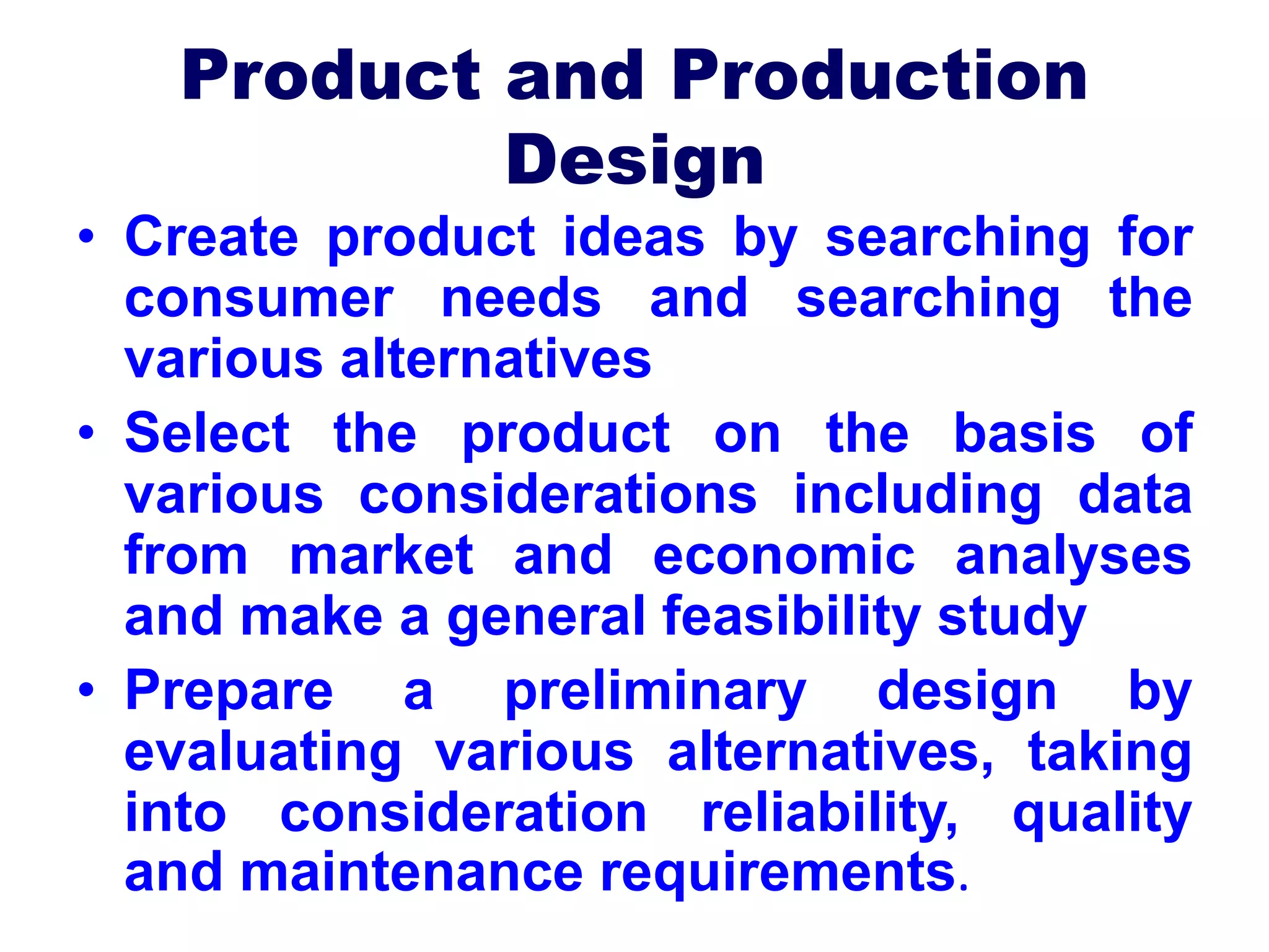 Product and Production
Design
• Create product ideas by searching for
consumer needs and searching the
various alternatives
• Select the product on the basis of
various considerations including data
from market and economic analyses
and make a general feasibility study
• Prepare a preliminary design by
evaluating various alternatives, taking
into consideration reliability, quality
and maintenance requirements.
 